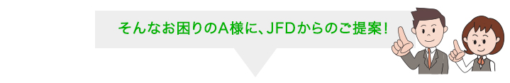 そんなお困りのA様に、JFDからのご提案！